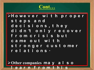 Cont…
H o   we v e r wi t h p r o p e r
 s t   e ps a nd
 de    c i s i ons , t he y
 di    d n ’t o n l y r e c o v e r
 f r   om c r i s i s but
 c a   me o u t w i t h
 s t   r o n g e r c u s t o me r
 r e   l a t i ons .

Other companies m a y a l s o
 l e a r n f r om t hi s
 