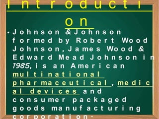 I n t r o d u c t i
        o n
•J ohns on & J ohns on
 f o r m e d b y R o b e r t Wo o d
 J o h n s o n , J a m e s Wo o d &
 E d w a r d Me a d J o h n s o n i n
 1985, i s a n A m e r i c a n
 mu l t i n a t i o n a l
 p h a r ma c e u t i c a l , me d i c
 a l de v i c e s a nd
 c o n s u me r p a c k a g e d
 g o o d s ma n u f a c t u r i n g
 c or por a t i on.
 