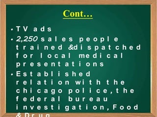 Cont…
•TV a ds
• 2,250 s a l e s p e o p l e
  t r a i n e d &d i s p a t c h e d
  f o r l o c a l me d i c a l
  pr e s e nt a t i ons
•Es t a bl i s he d
  r e l a t i o n wi t h t h e
  c hi c a go pol i c e , t he
  f e de r a l bur e a u
  i nv e s t i ga t i on , Food
 