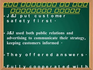 • J &J p u t c u s t o m e r
  s a f e t y f i r s t .

• J&J used both public relations and
  advertising to communicate their strategy,
  keeping customers informed .

• T h e y o f f e r e d a n s we r s .

• F u l l y c o o p e r a t e d wi t h
 