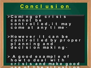 Co n c l u s i o n
C o   mi    ng of c r i s i s
 c a   nn    ot be
 c o   nt    r o l l e d , i t ma y
 c o   me     a t a n y t i me .

H o   we    v   e   r    i t c a n be
 c o   nt    r   o   l   l e d by pr ope r
 pl    a n   n   i   n   g a nd
 de    c i   s   i   o   n ma k i n g .

 A g o o d e x a mp l e o f
 h o w t o d e a l wi t h
 c r i s i s a n d ma k e g o o d
 
