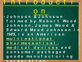 I n t r o d u c t i
        o n
•J ohns on & J ohns on
 f o r m e d b y R o b e r t Wo o d
 J o h n s o n , J a m e s Wo o d &
 E d w a r d Me a d J o h n s o n i n
 1985, i s a n A m e r i c a n
 mu l t i n a t i o n a l
 p h a r ma c e u t i c a l ,
 me d i c a l d e v i c e s a n d
 c o n s u me r p a c k a g e d
 g o o d s ma n u f a c t u r i n g
 c or por a t i on.
 