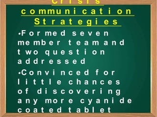 Cr i s i s
c o mmu n i c a t i o n
   St r a t e gi e s
•F o r m e d s e v e n
me mb e r t e a m a n d
t wo q u e s t i o n
a ddr e s s e d
•C o n v i n c e d f o r
l i t t l e c ha nc e s
of di s c ov e r i ng
a n y mo r e c y a n i d e
c oa t e d t a bl e t
 