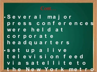 Cont…
•S e   v   e r a l ma j o r
 pr    e   s s c onf e r e nc e s
 we    r   e he l d a t
 c o   r   por a t e
 he    a   dqua r t e r s
•s e   t    up a l i v e
 t e   l   e v i s i on f e e d
 v i   a    s a t e l l i t e t o
 t h   e    N e w Y o r k me t r o
 