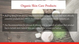 Organic Skin Care Products
• Shifting lifestyles are driving consumers to demand healthier, safer and more ethically
conscious products and Johnson & Johnson has not tapped into the industry yet.
• Our Recommendation for Johnson & Johnson is to (re-launch or) extend their product
line to include more natural skin care products for women and babies.
 