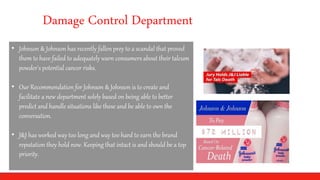 Damage Control Department
• Johnson & Johnson has recently fallen prey to a scandal that proved
them to have failed to adequately warn consumers about their talcum
powder's potential cancer risks.
• Our Recommendation for Johnson & Johnson is to create and
facilitate a new department solely based on being able to better
predict and handle situations like these and be able to own the
conversation.
• J&J has worked way too long and way too hard to earn the brand
reputation they hold now. Keeping that intact is and should be a top
priority.
 