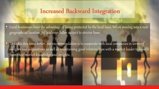 • Local businesses have the advantage of being protected by the local laws. When moving into a new
geographical location, JnJ is always fallen subject to stricter laws.
• To tackle this issue better, our recommendation is to cooperate with local companies in terms of
mergers and acquisitions as well as maintaining good relationships with a market leader to benefit
from their market knowledge and insights.
 