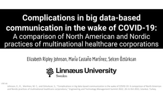 Complications in big data-based
communication in the wake of COVID-19:
A comparison of North American and Nordic
practices of multinational healthcare corporations
Elizabeth Ripley Johnson, María Castaño Martínez, Selcen Öztürkcan
cite as
Johnson, E., R., Martínez, M. C., and Ozturkcan, S., "Complications in big data-based communication in the wake of COVID-19: A comparison of North American
and Nordic practices of multinational healthcare corporations," Engineering and Technology Management Summit 2022, 20-21 Oct 2022, Istanbul, Turkey.
 
