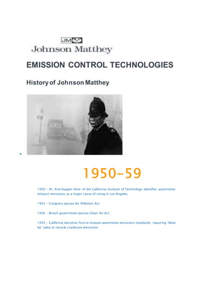 EMISSION CONTROL TECHNOLOGIES
Historyof Johnson Matthey

1950-59
1950 – Dr. Arie Haagen-Smit of the California Institute of Technology identifies automotive
exhaust emissions as a major cause of smog in Los Angeles.
1955 – Congress passes Air Pollution Act
1956 – British government passes Clean Air Act
1959 – California becomes first to impose automotive emissions standards, requiring “blow
by” valve to recycle crankcase emissions
 