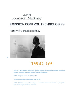 EMISSION CONTROL TECHNOLOGIES
History of Johnson Matthey

1950-59
1950 – Dr. Arie Haagen-Smit of the California Institute of Technology identifies automotive
exhaust emissions as a major cause of smog in Los Angeles.
1955 – Congress passes Air Pollution Act
1956 – British government passes Clean Air Act
1959 – California becomes first to impose automotive emissions standards, requiring “blow
by” valve to recycle crankcase emissions
 