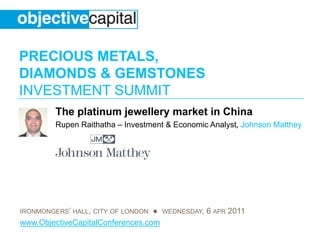 PRECIOUS METALS,
DIAMONDS & GEMSTONES
INVESTMENT SUMMIT
         The platinum jewellery market in China
         Rupen Raithatha – Investment & Economic Analyst, Johnson Matthey




IRONMONGERS’ HALL, CITY OF LONDON ● WEDNESDAY, 6 APR 2011
www.ObjectiveCapitalConferences.com
 