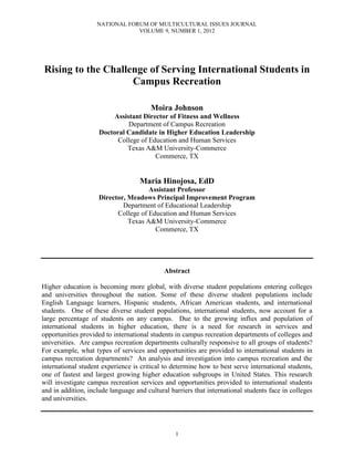 NATIONAL FORUM OF MULTICULTURAL ISSUES JOURNAL
VOLUME 9, NUMBER 1, 2012
1
Rising to the Challenge of Serving International Students in
Campus Recreation
Moira Johnson
Assistant Director of Fitness and Wellness
Department of Campus Recreation
Doctoral Candidate in Higher Education Leadership
College of Education and Human Services
Texas A&M University-Commerce
Commerce, TX
Maria Hinojosa, EdD
Assistant Professor
Director, Meadows Principal Improvement Program
Department of Educational Leadership
College of Education and Human Services
Texas A&M University-Commerce
Commerce, TX
Abstract
Higher education is becoming more global, with diverse student populations entering colleges
and universities throughout the nation. Some of these diverse student populations include
English Language learners, Hispanic students, African American students, and international
students. One of these diverse student populations, international students, now account for a
large percentage of students on any campus. Due to the growing influx and population of
international students in higher education, there is a need for research in services and
opportunities provided to international students in campus recreation departments of colleges and
universities. Are campus recreation departments culturally responsive to all groups of students?
For example, what types of services and opportunities are provided to international students in
campus recreation departments? An analysis and investigation into campus recreation and the
international student experience is critical to determine how to best serve international students,
one of fastest and largest growing higher education subgroups in United States. This research
will investigate campus recreation services and opportunities provided to international students
and in addition, include language and cultural barriers that international students face in colleges
and universities.
 