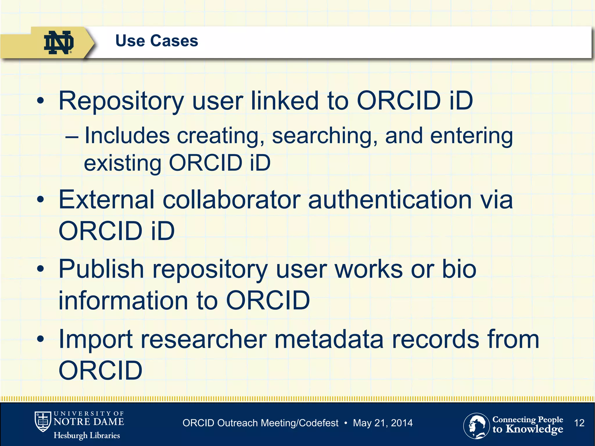 12
•  Repository user linked to ORCID iD
– Includes creating, searching, and entering
existing ORCID iD
•  External collaborator authentication via
ORCID iD
•  Publish repository user works or bio
information to ORCID
•  Import researcher metadata records from
ORCID
Use Cases
ORCID Outreach Meeting/Codefest • May 21, 2014
 