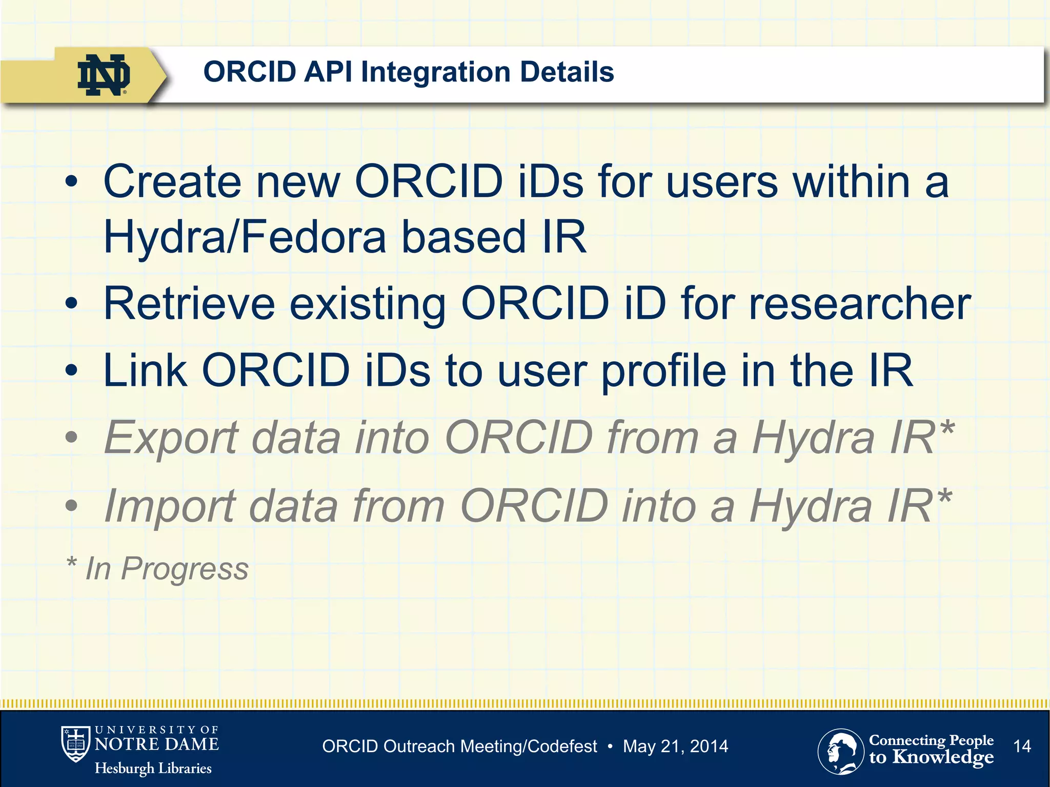 14
•  Create new ORCID iDs for users within a
Hydra/Fedora based IR
•  Retrieve existing ORCID iD for researcher
•  Link ORCID iDs to user profile in the IR
•  Export data into ORCID from a Hydra IR*
•  Import data from ORCID into a Hydra IR*
* In Progress
ORCID API Integration Details
ORCID Outreach Meeting/Codefest • May 21, 2014
 