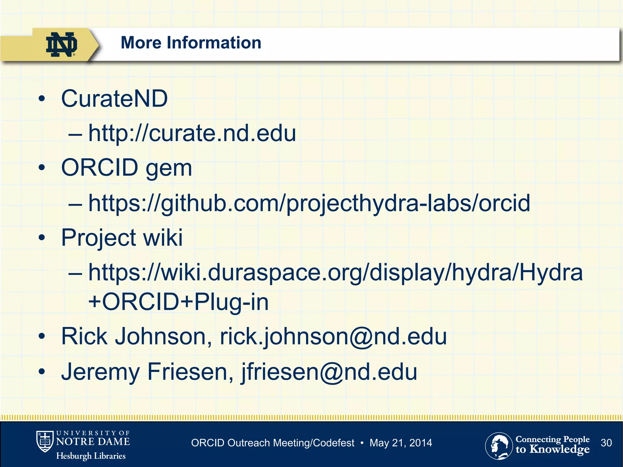 30
•  CurateND
– http://curate.nd.edu
•  ORCID gem
– https://github.com/projecthydra-labs/orcid
•  Project wiki
– https://wiki.duraspace.org/display/hydra/Hydra
+ORCID+Plug-in
•  Rick Johnson, rick.johnson@nd.edu
•  Jeremy Friesen, jfriesen@nd.edu
More Information
ORCID Outreach Meeting/Codefest • May 21, 2014
 