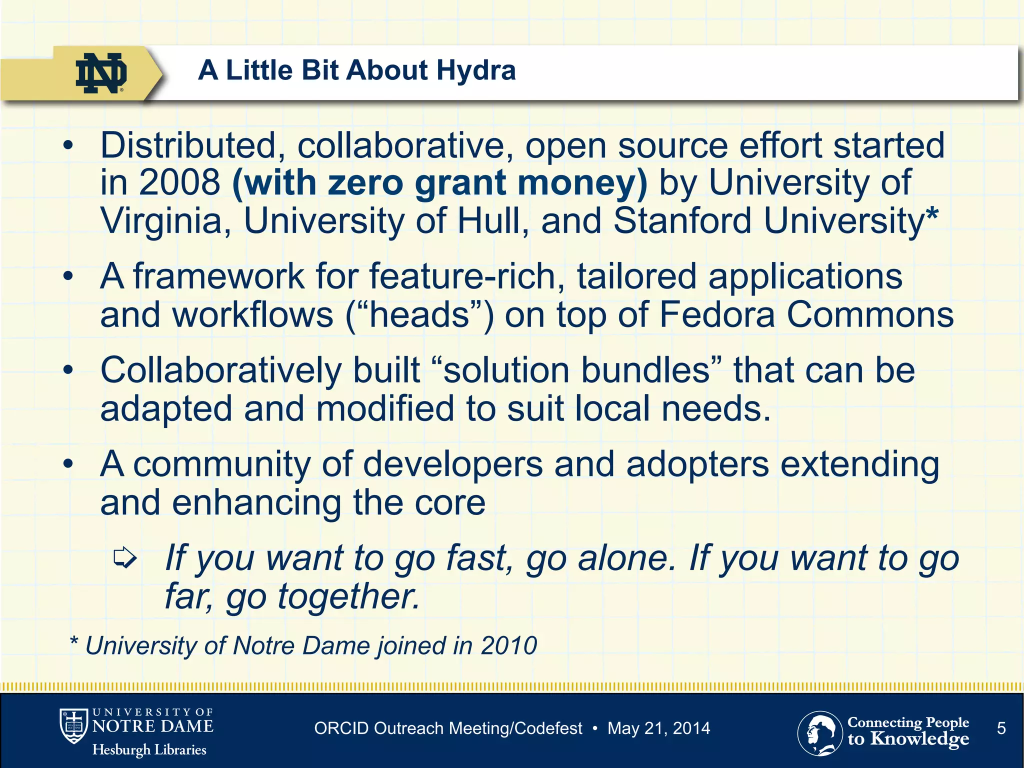 5
•  Distributed, collaborative, open source effort started
in 2008 (with zero grant money) by University of
Virginia, University of Hull, and Stanford University*
•  A framework for feature-rich, tailored applications
and workflows (“heads”) on top of Fedora Commons
•  Collaboratively built “solution bundles” that can be
adapted and modified to suit local needs.
•  A community of developers and adopters extending
and enhancing the core
➭  If you want to go fast, go alone. If you want to go
far, go together.
* University of Notre Dame joined in 2010
A Little Bit About Hydra
ORCID Outreach Meeting/Codefest • May 21, 2014
 