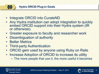 11
•  Integrate ORCID into CurateND
•  Any Hydra institution can adopt integration to quickly
embed ORCID support into their Hydra system (IR
or otherwise).
•  Greater exposure to faculty and researcher work
•  Disambiguation of authority
•  Better Metrics
•  Third-party Authentication
•  ORCID gem used by anyone using Ruby on Rails
•  Increase Adoption of ORCID to increase its utility
–  The more people that use it, the more useful it becomes
Hydra ORCID Plug-in Goals
ORCID Outreach Meeting/Codefest • May 21, 2014
 