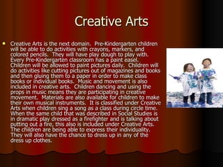 Creative Arts Creative Arts is the next domain.  Pre-Kindergarten children will be able to do activities with crayons, markers, and colored pencils.  They will have play dough to play with.  Every Pre-Kindergarten classroom has a paint easel.  Children will be allowed to paint pictures daily.  Children will do activities like cutting pictures out of magazines and books and then gluing them to a paper in order to make class books or individual books.  Music and movement is also included in creative arts.  Children dancing and using the props in music means they are participating in creative movement.  Materials are also available for children to make their own musical instruments.  It is classified under Creative Arts when children sing a song as a class during circle time.  When the same child that was described in Social Studies is in dramatic play dressed as a firefighter and is talking about putting out a fire, this also is included under Creative Arts.  The children are being able to express their individuality.  They will also have the chance to dress up in any of the dress up clothes.  