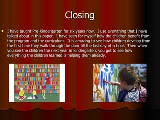 Closing I have taught Pre-Kindergarten for six years now.  I use everything that I have talked about in this paper.  I have seen for myself how the children benefit from the program and the curriculum.  It is amazing to see how children develop from the first time they walk through the door till the last day of school.  Then when you see the children the next year in kindergarten, you get to see how everything the children learned is helping them already.  