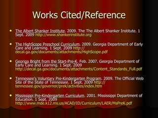 Works Cited/Reference The Albert Shanker Institute . 2009. The The Albert Shanker Institute. 1 Sept. 2009  http:// www.shankerinstitute.org The HighScope Preschool Curriculum . 2009. Georgia Department of Early Care and Learning. 1 Sept. 2009  http:// decal.ga.gov/documents/attachments/HighScope.pdf Georiga Bright from the Start-Pre-K . Feb. 2007. Georgia Department of Early Care and Learning. 1 Sept. 2009  http://decal.ga.gov/documents/attachments/Content_Standards_Full.pdf Tennessee’s Voluntary Pre-Kindergarten Program . 2009. The Official Web Site of the State of Tennessee. 1 Sept. 2009  http:// tennessee.gov/governor/prek/activities/index.htm Mississippi Pre-Kindergarten Curriculum . 2001. Mississippi Department of Education. 1 Sept. 2009  http://www.mde.k12.ms.us/ACAD/ID/Curriculum/LAER/MsPreK.pdf 