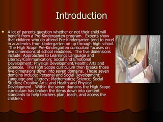 Introduction A lot of parents question whether or not their child will benefit from a Pre-Kindergarten program.  Experts show that children who do attend Pre-Kindergarten tend to excel in academics from kindergarten on up through high school.  The High Scope Pre-Kindergarten curriculum focuses on five dimensions of school readiness.  The five dimensions include: Approaches to Learning; Language and Literacy/Communication; Social and Emotional Development; Physical Development/Health; Arts and Sciences.  The High Scope curriculum then breaks those five dimensions down into seven domains.  Those seven domains include: Personal and Social Development; Language and Literacy; Mathematics; Science; Social Studies; Creative Arts; and Health and Physical Development.  Within the seven domains the High Scope curriculum has broken the items down into content standards to help teachers plan, teach, and access the children.  