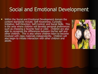 Social and Emotional Development Within the Social and Emotional Development domain the content standards include: Self-Awareness; Curiosity; Initiative; Self-Direction; Self-Control; and Social Skills.  This is the area where children will develop personal preferences such as choosing a favorite food or color.  Children are also able to recognize the differences between his/her self and other children.  This is also where children learn to become involved with class materials independently.  Children will also begin to initiate interaction with other children and adults. 
