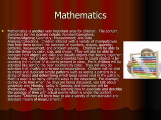 Mathematics Mathematics is another very important area for children.  The content standards for this domain include: Number/Operations; Patterns/Algebra; Geometry; Measurement; and Data Analysis/Collections.  Children interact with a variety of manipulatives that help them explore the concepts of numbers, shapes, quantity, patterns, measurement, and problem solving.  Children will be able to describe things by color, size, and shape.  They will also be able to compare how objects are alike and classify objects that belong together.  Another way that children will be presented how to count objects is by counting the number of students present in class.  Pre-K children will do activities like sorting the bear counters by color.  They will also do activities that involve one-to-one correspondence.  Children will be able to create and duplicate simple patterns such as seeing a pattern in a string of beads and determining which bead comes next in the pattern.  Math is used is so many different ways in the classroom.  For example, during circle time when the days are being discussed, you talk about yesterday was Monday, today is Tuesday, and tomorrow will be Wednesday.  Therefore, they are learning how to associate and describe the passage of time with actual events which is under the content standard “Children will learn how to use a variety of non-standard and standard means of measurement.” 