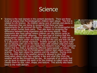 Science Science is the next domain in the content standards.  There are three kinds of science that Pre-Kindergarten children learn about.  The first is related to Life Science.  By children taking care of animals and plants in the classroom they are being to recognize that there are basic requirements for all common life forms.  Children in Pre-Kindergarten learn about certain human body parts.  They also learn to recognize the difference between living organisms and non-living objects.  Most classrooms also have games where children can use picture cards to match animals and their offspring.  The next type of science that Pre-Kindergarten children learn is related to physical science.  A child can be playing in the block center and build a ramp for the cars and that will lead to a discussion on simple machines.  Another example is, the same child can be playing with cars in the block center with another child and make the comment “My race car goes faster than Robert’s truck.” That comment means that the child is recognizing different types/speeds of motion.  The last type of science that Pre-Kindergarten children learn about is earth science.  They learn about the seasons and the weather.  During circle time, the child who is the weather person is allowed to give their observation about what they weather is like and what they think the weather will be like throughout the day.  An example of an activity that can be done to explore the earth is for the children to collect rocks and classify them by size, color, shape, and texture.  This activity also leads back to the math domain . 
