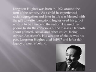 11Langston Hughes was born in 1902  around the turn of the century. As a child he experienced racial segregation and later in life was blessed with the gift to write. Langston Hughes used his gift of writing to be a voice to the nation. He used his poems to stir the conscious of the masses. He wrote about political, social, and other issues  facing African American’s. His weapon of choice was his pen. Langston Hughes died in1967 and left a rich legacy of poems behind.  