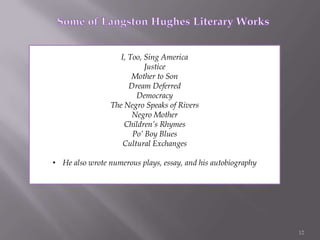 12              Some of Langston Hughes Literary WorksI, Too, Sing AmericaJusticeMother to SonDream DeferredDemocracyThe Negro Speaks of RiversNegro MotherChildren’s RhymesPo’ Boy BluesCultural ExchangesHe also wrote numerous plays, essay, and his autobiographyPictures Courtesy of: 13http://www.montgomeryboycott.com/article_overview.htmhttp://www.everyculture.com/multi/A-Br/African-Americans.htmlhttp://students.cis.uab.edu/rwians/Unethical%20Research.htmhttp://www.crmvet.org/images/imgselma.htmhttp://www.archives.gov/research/african-americans/ww2-pictures/http://www.popdecay.com/2010/10/26/1961-freedom-riders-call-for-prisoners-release/7231http://www.xtimeline.com/evt/view.aspx?id=67197http://1hiphopucit.com/2011/02/happy-birthday-langston-hughes-video/