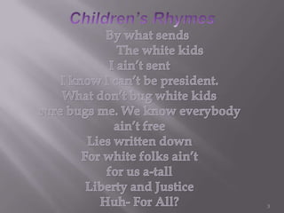 Children’s Rhymes3     By what sends              The white kidsI ain’t sentI know I can’t be president.What don’t bug white kidssure bugs me. We know everybodyain’tfreeLies written down For white folks ain’tfor us a-tallLiberty and JusticeHuh- For All?