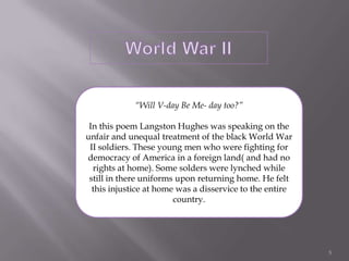 World War II“Will V-day Be Me- day too?”In this poem Langston Hughes was speaking on the unfair and unequal treatment of the black World War II soldiers. These young men who were fighting for democracy of America in a foreign land( and had no rights at home). Some solders were lynched while still in there uniforms upon returning home. He felt this injustice at home was a disservice to the entire country.5