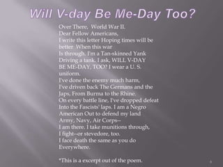 Will V-day Be Me-Day Too?6Over There,  World War II. Dear Fellow Americans, I write this letter Hoping times will be better  When this war Is through. I'm a Tan-skinned Yank Driving a tank. I ask, WILL V-DAY BE ME-DAY, TOO? I wear a U. S. uniform. I've done the enemy much harm, I've driven back The Germans and the Japs, From Burma to the Rhine. On every battle line, I've dropped defeat Into the Fascists' laps. I am a Negro American Out to defend my land Army, Navy, Air Corps-- I am there. I take munitions through, I fight--or stevedore, too. I face death the same as you do Everywhere. *This is a excerpt out of the poem.