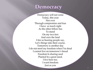 9DemocracyDemocracy will not comeToday, this yearNor everThrough compromise and fearI have  as much rightAs the other fellow hasTo standOn my two feetAnd own the landI tire so hearing people say,Let’s things take their course.Tomorrow is another day I do not need my freedom when I’m deadI cannot live on tomorrow’s breadFreedom Is sharing seedPlanted In a great need.I live here too.I want freedomJust as you