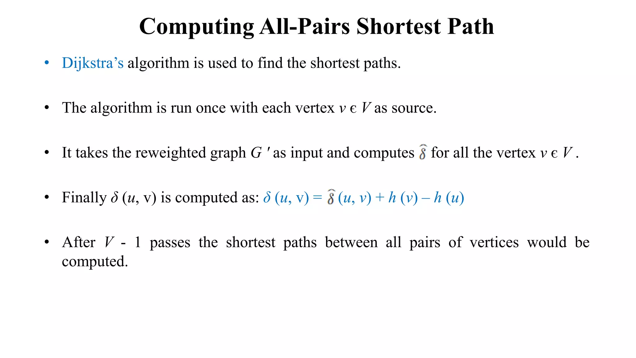 Computing All-Pairs Shortest Path
• Dijkstra’s algorithm is used to find the shortest paths.
• The algorithm is run once with each vertex v є V as source.
• It takes the reweighted graph G ʹ as input and computes for all the vertex v є V .
• Finally δ (u, v) is computed as: δ (u, v) = (u, v) + h (v) – h (u)
• After V - 1 passes the shortest paths between all pairs of vertices would be
computed.
 