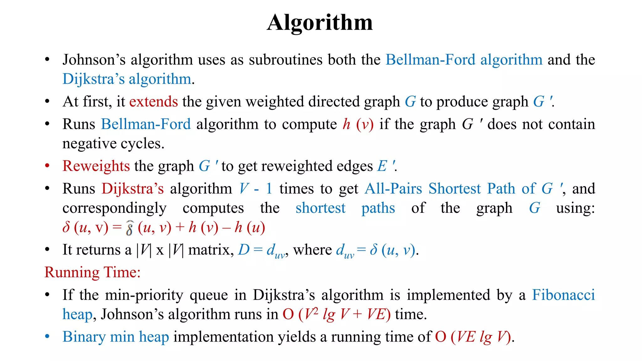 Algorithm
• Johnson’s algorithm uses as subroutines both the Bellman-Ford algorithm and the
Dijkstra’s algorithm.
• At first, it extends the given weighted directed graph G to produce graph G ʹ.
• Runs Bellman-Ford algorithm to compute h (v) if the graph G ʹ does not contain
negative cycles.
• Reweights the graph G ʹ to get reweighted edges E ʹ.
• Runs Dijkstra’s algorithm V - 1 times to get All-Pairs Shortest Path of G ʹ, and
correspondingly computes the shortest paths of the graph G using:
δ (u, v) = (u, v) + h (v) – h (u)
• It returns a |V| x |V| matrix, D = duv, where duv = δ (u, v).
Running Time:
• If the min-priority queue in Dijkstra’s algorithm is implemented by a Fibonacci
heap, Johnson’s algorithm runs in O (V2 lg V + VE) time.
• Binary min heap implementation yields a running time of O (VE lg V).
 