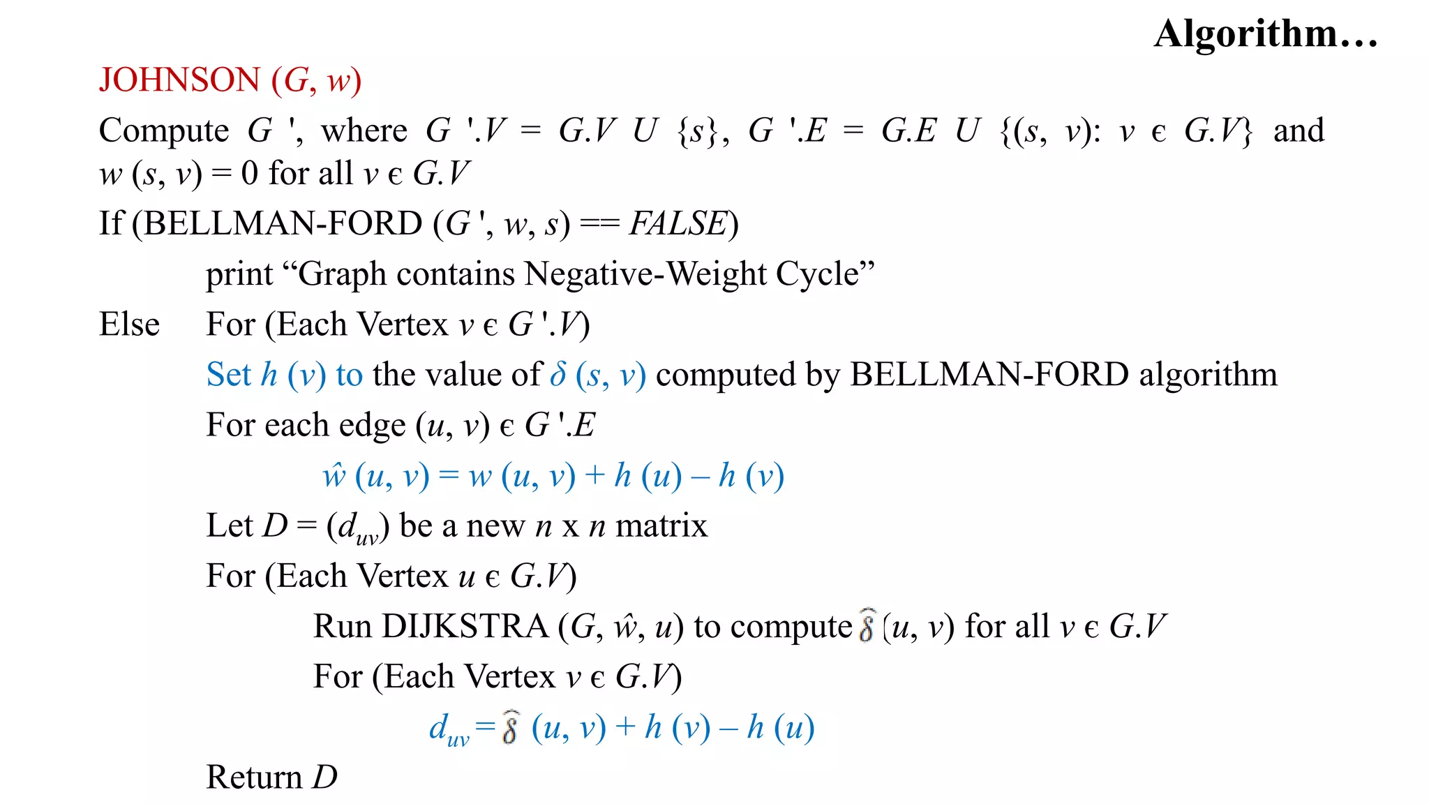 Algorithm…
JOHNSON (G, w)
Compute G ', where G '.V = G.V U {s}, G '.E = G.E U {(s, v): v є G.V} and
w (s, v) = 0 for all v є G.V
If (BELLMAN-FORD (G ', w, s) == FALSE)
print “Graph contains Negative-Weight Cycle”
Else For (Each Vertex v є G '.V)
Set h (v) to the value of δ (s, v) computed by BELLMAN-FORD algorithm
For each edge (u, v) є G '.E
ŵ (u, v) = w (u, v) + h (u) – h (v)
Let D = (duv) be a new n x n matrix
For (Each Vertex u є G.V)
Run DIJKSTRA (G, ŵ, u) to compute (u, v) for all v є G.V
For (Each Vertex v є G.V)
duv = (u, v) + h (v) – h (u)
Return D
 