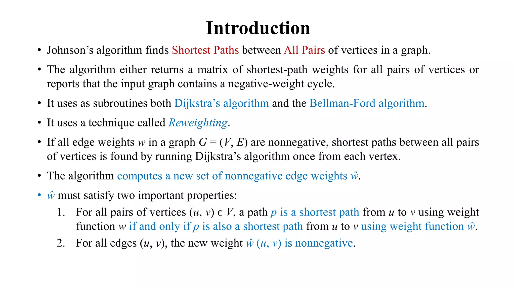 Introduction
• Johnson’s algorithm finds Shortest Paths between All Pairs of vertices in a graph.
• The algorithm either returns a matrix of shortest-path weights for all pairs of vertices or
reports that the input graph contains a negative-weight cycle.
• It uses as subroutines both Dijkstra’s algorithm and the Bellman-Ford algorithm.
• It uses a technique called Reweighting.
• If all edge weights w in a graph G = (V, E) are nonnegative, shortest paths between all pairs
of vertices is found by running Dijkstra’s algorithm once from each vertex.
• The algorithm computes a new set of nonnegative edge weights ŵ.
• ŵ must satisfy two important properties:
1. For all pairs of vertices (u, v) є V, a path p is a shortest path from u to v using weight
function w if and only if p is also a shortest path from u to v using weight function ŵ.
2. For all edges (u, v), the new weight ŵ (u, v) is nonnegative.
 
