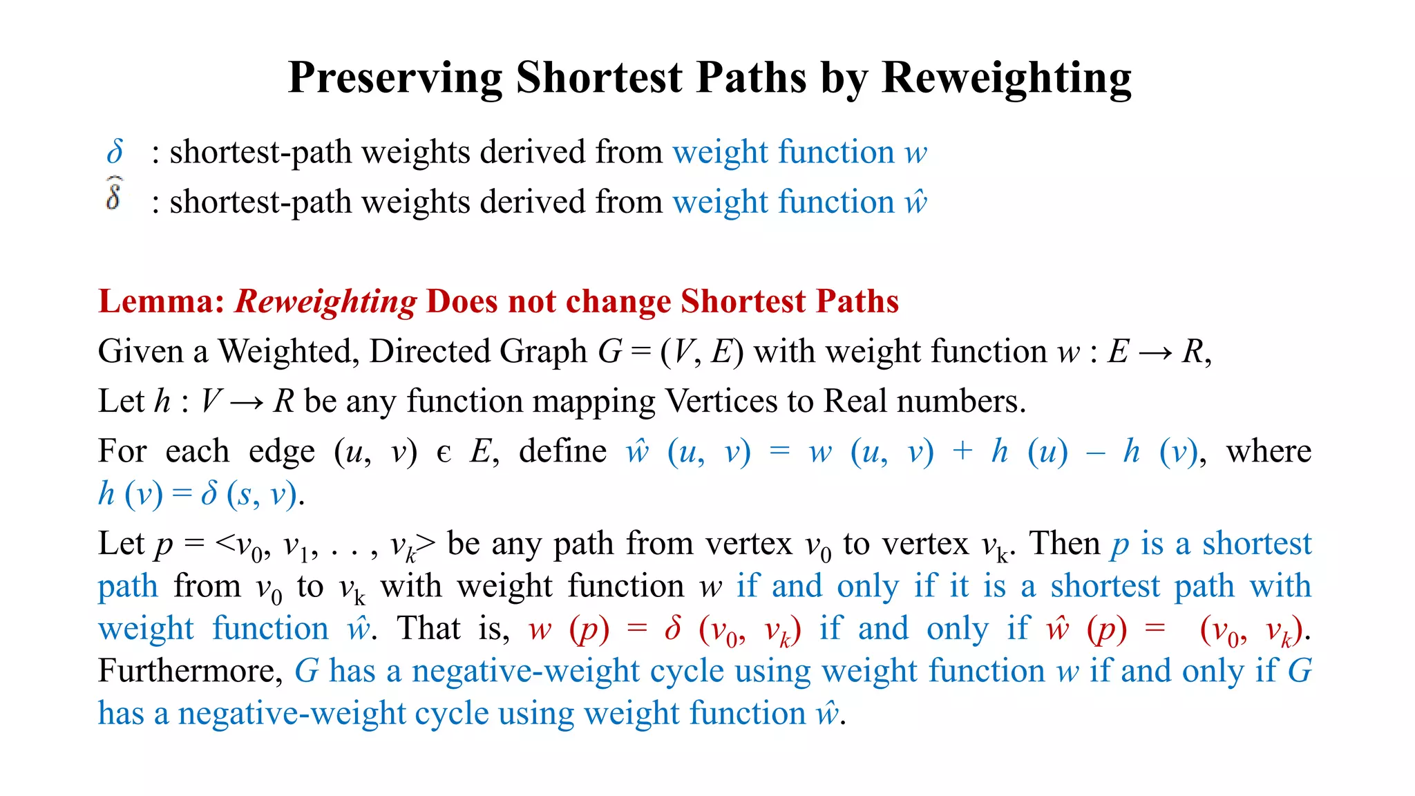 Preserving Shortest Paths by Reweighting
δ : shortest-path weights derived from weight function w
: shortest-path weights derived from weight function ŵ
Lemma: Reweighting Does not change Shortest Paths
Given a Weighted, Directed Graph G = (V, E) with weight function w : E → R,
Let h : V → R be any function mapping Vertices to Real numbers.
For each edge (u, v) є E, define ŵ (u, v) = w (u, v) + h (u) – h (v), where
h (v) = δ (s, v).
Let p = <v0, v1, . . , vk> be any path from vertex v0 to vertex vk. Then p is a shortest
path from v0 to vk with weight function w if and only if it is a shortest path with
weight function ŵ. That is, w (p) = δ (v0, vk) if and only if ŵ (p) = (v0, vk).
Furthermore, G has a negative-weight cycle using weight function w if and only if G
has a negative-weight cycle using weight function ŵ.
 