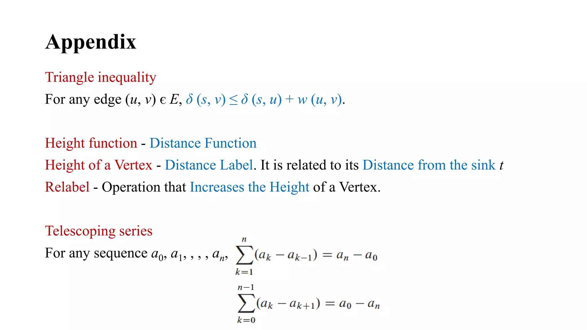 Appendix
Triangle inequality
For any edge (u, v) є E, δ (s, v) ≤ δ (s, u) + w (u, v).
Height function - Distance Function
Height of a Vertex - Distance Label. It is related to its Distance from the sink t
Relabel - Operation that Increases the Height of a Vertex.
Telescoping series
For any sequence a0, a1, , , , an,
 
