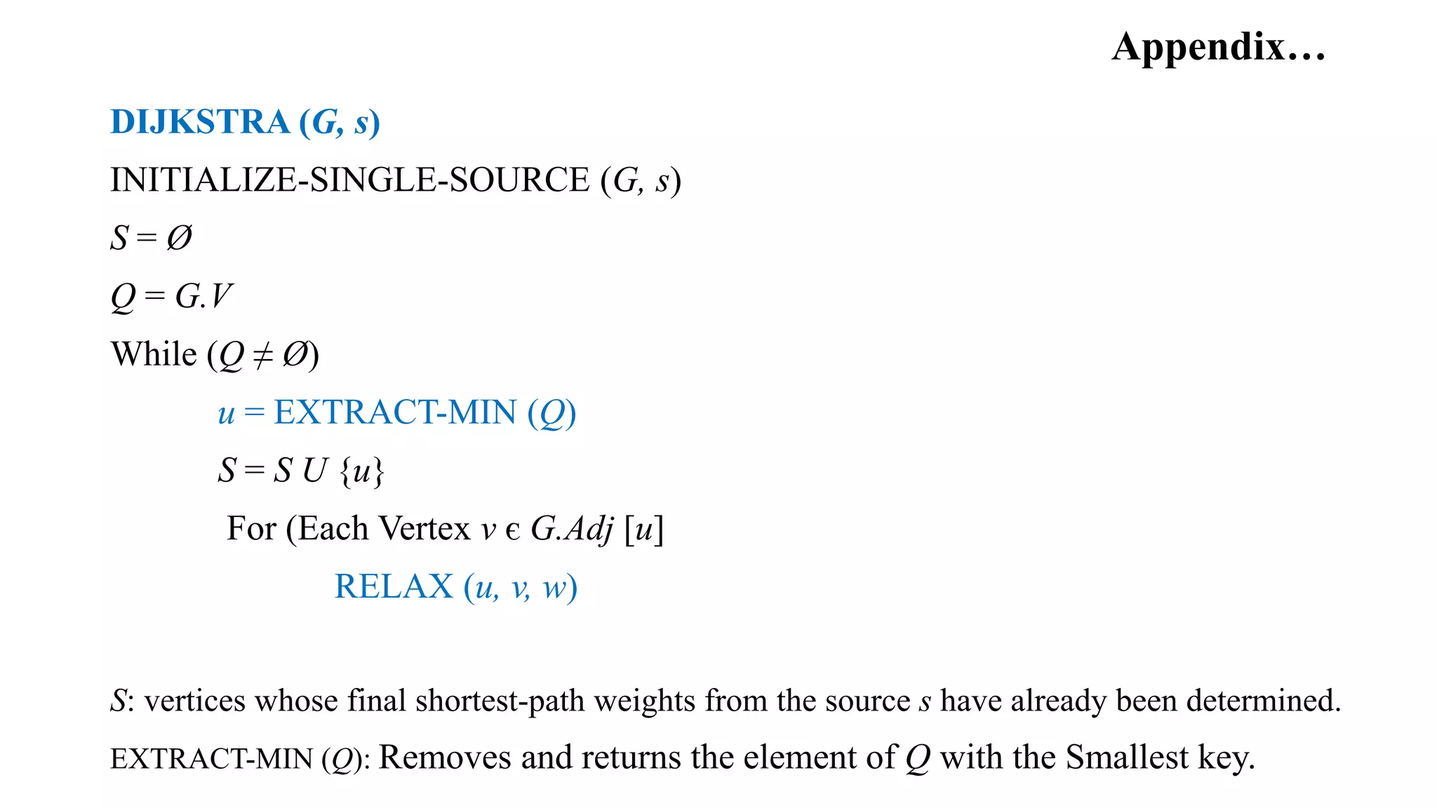 Appendix…
DIJKSTRA (G, s)
INITIALIZE-SINGLE-SOURCE (G, s)
S = Ø
Q = G.V
While (Q ≠ Ø)
u = EXTRACT-MIN (Q)
S = S U {u}
For (Each Vertex v є G.Adj [u]
RELAX (u, v, w)
S: vertices whose final shortest-path weights from the source s have already been determined.
EXTRACT-MIN (Q): Removes and returns the element of Q with the Smallest key.
 