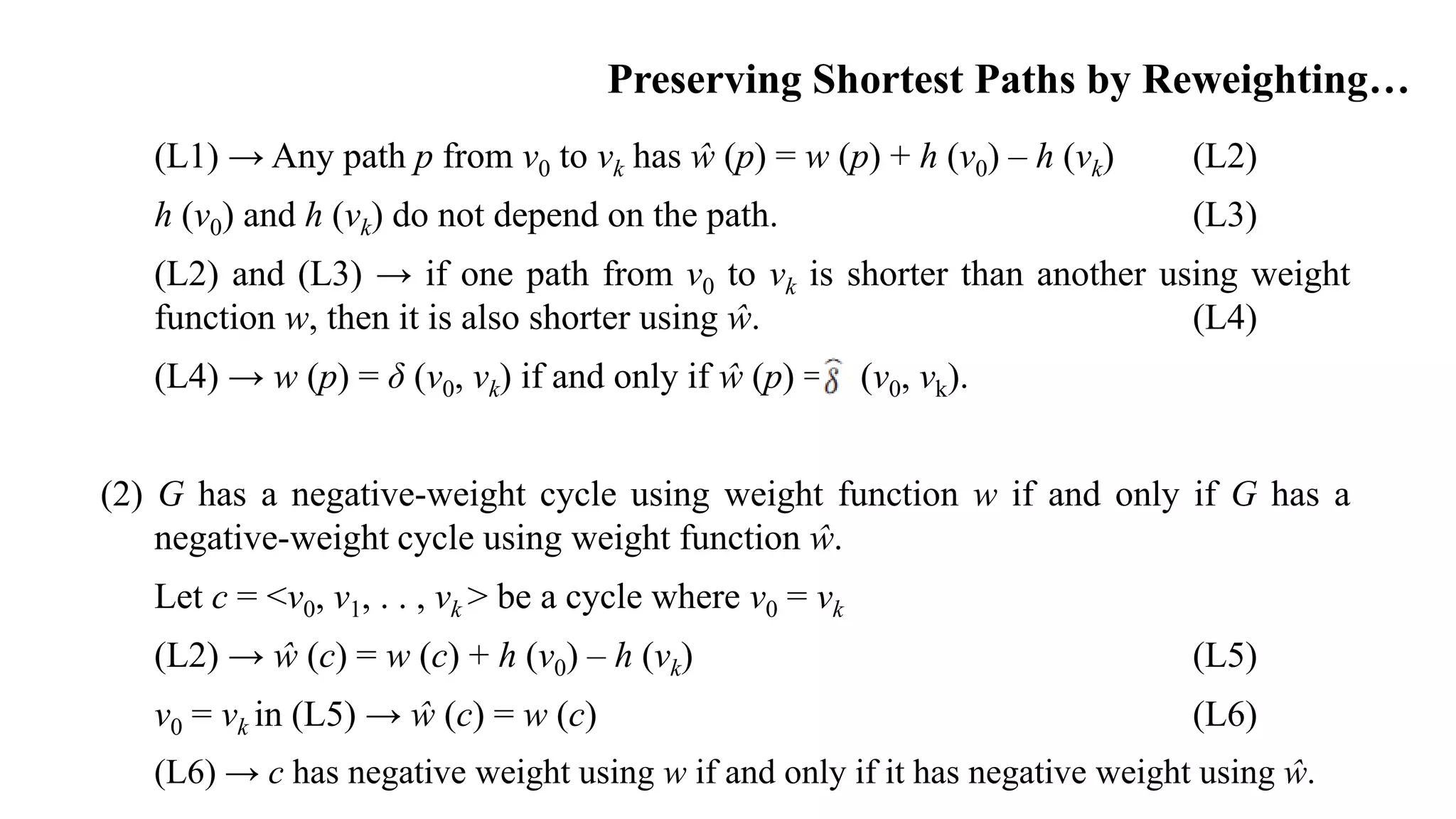 Preserving Shortest Paths by Reweighting…
(L1) → Any path p from v0 to vk has ŵ (p) = w (p) + h (v0) – h (vk) (L2)
h (v0) and h (vk) do not depend on the path. (L3)
(L2) and (L3) → if one path from v0 to vk is shorter than another using weight
function w, then it is also shorter using ŵ. (L4)
(L4) → w (p) = δ (v0, vk) if and only if ŵ (p) = (v0, vk).
(2) G has a negative-weight cycle using weight function w if and only if G has a
negative-weight cycle using weight function ŵ.
Let c = <v0, v1, . . , vk > be a cycle where v0 = vk
(L2) → ŵ (c) = w (c) + h (v0) – h (vk) (L5)
v0 = vk in (L5) → ŵ (c) = w (c) (L6)
(L6) → c has negative weight using w if and only if it has negative weight using ŵ.
 