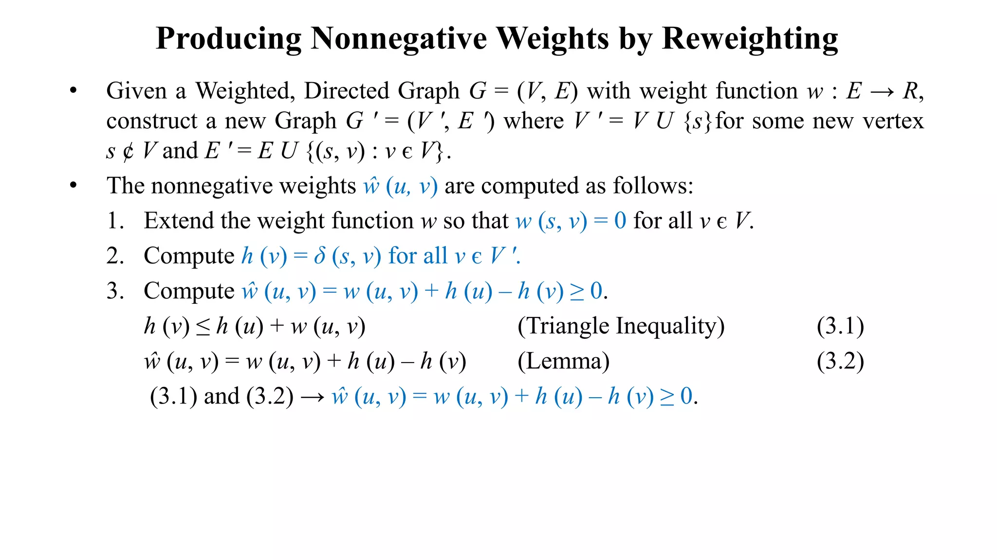 Producing Nonnegative Weights by Reweighting
• Given a Weighted, Directed Graph G = (V, E) with weight function w : E → R,
construct a new Graph G ʹ = (V ʹ, E ʹ) where V ʹ = V U {s}for some new vertex
s ȼ V and E ʹ = E U {(s, v) : v є V}.
• The nonnegative weights ŵ (u, v) are computed as follows:
1. Extend the weight function w so that w (s, v) = 0 for all v є V.
2. Compute h (v) = δ (s, v) for all v є V ʹ.
3. Compute ŵ (u, v) = w (u, v) + h (u) – h (v) ≥ 0.
h (v) ≤ h (u) + w (u, v) (Triangle Inequality) (3.1)
ŵ (u, v) = w (u, v) + h (u) – h (v) (Lemma) (3.2)
(3.1) and (3.2) → ŵ (u, v) = w (u, v) + h (u) – h (v) ≥ 0.
 