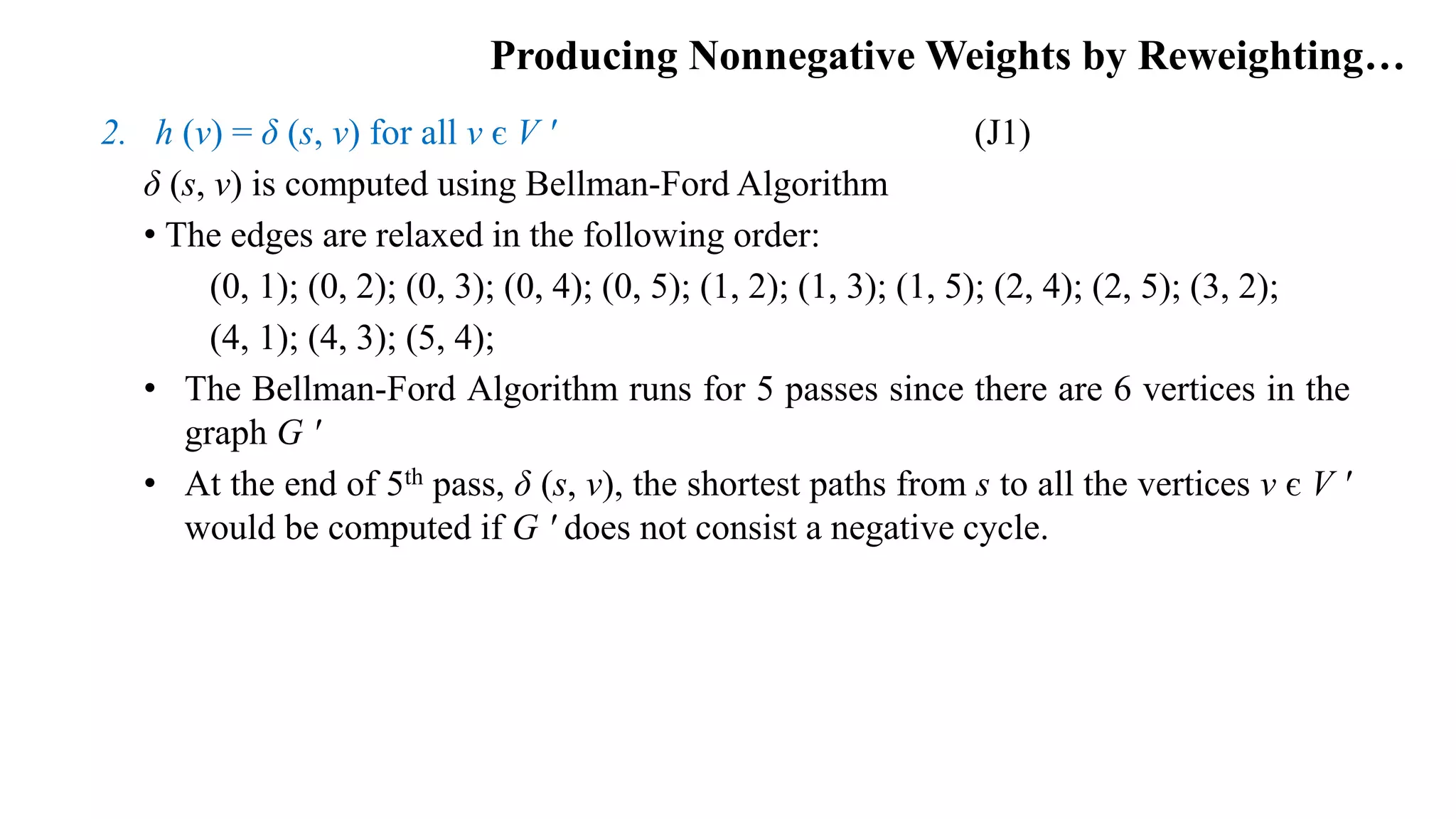Producing Nonnegative Weights by Reweighting…
2. h (v) = δ (s, v) for all v є V ʹ (J1)
δ (s, v) is computed using Bellman-Ford Algorithm
• The edges are relaxed in the following order:
(0, 1); (0, 2); (0, 3); (0, 4); (0, 5); (1, 2); (1, 3); (1, 5); (2, 4); (2, 5); (3, 2);
(4, 1); (4, 3); (5, 4);
• The Bellman-Ford Algorithm runs for 5 passes since there are 6 vertices in the
graph G ʹ
• At the end of 5th pass, δ (s, v), the shortest paths from s to all the vertices v є V ʹ
would be computed if G ʹ does not consist a negative cycle.
 