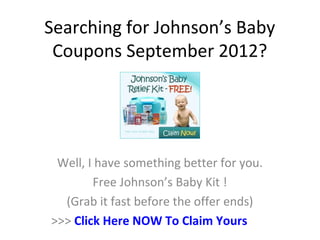 Searching for Johnson’s Baby
 Coupons September 2012?




 Well, I have something better for you.
        Free Johnson’s Baby Kit !
  (Grab it fast before the offer ends)
>>> Click Here NOW To Claim Yours
 