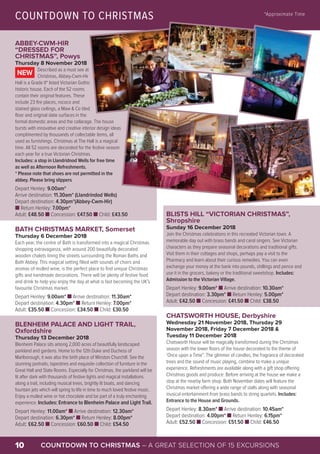 COUNTDOWN TO CHRISTMAS – A GREAT SELECTION OF 15 EXCURSIONS10
ABBEY-CWM-HIR
“DRESSED FOR
CHRISTMAS”, Powys
Thursday 8 November 2018
Described as a must see at
Christmas, Abbey-Cwm-Hir
Hall is a Grade II* listed Victorian Gothic
historic house. Each of the 52 rooms
contain their original features. These
include 23 fire places, rococo and
stained glass ceilings, a Maw & Co tiled
floor and original slate surfaces in the
formal domestic areas and the cellarage. The house
bursts with innovative and creative interior design ideas
complimented by thousands of collectable items, all
used as furnishings. Christmas at The Hall is a magical
time. All 52 rooms are decorated for the festive season
each year for a true Victorian Christmas.
Includes: a stop in Llandridnod Wells for free time
as well as Afternoon Refreshments.
* Please note that shoes are not permitted in the
abbey. Please bring slippers
Depart Henley: 9.00am*
Arrive destination: 11.30am* (Llandrindod Wells)
Depart destination: 4.30pm*(Abbey-Cwm-Hir)
n Return Henley: 7.00pm*
Adult: £48.50 n Concession: £47.50 n Child: £43.50
BATH CHRISTMAS MARKET, Somerset
Thursday 6 December 2018
Each year, the centre of Bath is transformed into a magical Christmas
shopping extravaganza, with around 200 beautifully decorated
wooden chalets lining the streets surrounding the Roman Baths and
Bath Abbey. This magical setting filled with sounds of choirs and
aromas of mulled wine, is the perfect place to find unique Christmas
gifts and handmade decorations. There will be plenty of festive food
and drink to help you enjoy the day at what is fast becoming the UK’s
favourite Christmas market.
Depart Henley: 9.00am* n Arrive destination: 11.30am*
Depart destination: 4.30pm* n Return Henley: 7.00pm*
Adult: £35.50 n Concession: £34.50 n Child: £30.50
BLENHEIM PALACE AND LIGHT TRAIL,
Oxfordshire
Thursday 13 December 2018
Blenheim Palace sits among 2,000 acres of beautifully landscaped
parkland and gardens. Home to the 12th Duke and Duchess of
Marlborough, it was also the birth place of Winston Churchill. See the
stunning portraits, tapestries and exquisite collection of furniture in the
Great Hall and State Rooms. Especially for Christmas, the parkland will be
lit after dark with thousands of festive lights and magical installations
along a trail, including musical trees, brightly lit boats, and dancing
fountain jets which will spring to life in time to much loved festive music.
Enjoy a mulled wine or hot chocolate and be part of a truly enchanting
experience. Includes: Entrance to Blenheim Palace and Light Trail.
Depart Henley: 11.00am* n Arrive destination: 12.30am*
Depart destination: 6.30pm* n Return Henley: 8.00pm*
Adult: £62.50 n Concession: £60.50 n Child: £54.50
NEW
BLISTS HILL “VICTORIAN CHRISTMAS”,
Shropshire
Sunday 16 December 2018
Join the Christmas celebrations in this recreated Victorian town. A
memorable day out with brass bands and carol singers. See Victorian
characters as they prepare seasonal decorations and traditional gifts.
Visit them in their cottages and shops, perhaps pay a visit to the
Pharmacy and learn about their curious remedies. You can even
exchange your money at the bank into pounds, shillings and pence and
use it in the grocers, bakery or the traditional sweetshop. Includes:
Admission to the Victorian Village.
Depart Henley: 9.00am* n Arrive destination: 10.30am*
Depart destination: 3.30pm* n Return Henley: 5.00pm*
Adult: £42.50 n Concession: £41.50 n Child: £38.50
CHATSWORTH HOUSE, Derbyshire
Wednesday 21 November 2018, Thursday 29
November 2018, Friday 7 December 2018 &
Tuesday 11 December 2018
Chatsworth House will be magically transformed during the Christmas
season with the lower floors of the house decorated to the theme of
‘Once upon a Time”. The glimmer of candles, the fragrance of decorated
trees and the sound of music playing, combine to make a unique
experience. Refreshments are available along with a gift shop offering
Christmas goods and produce. Before arriving at the house we make a
stop at the nearby farm shop. Both November dates will feature the
Christmas market offering a wide range of stalls along with seasonal
musical entertainment from brass bands to string quartets. Includes:
Entrance to the House and Grounds.
Depart Henley: 8.30am* n Arrive destination: 10.45am*
Depart destination: 4.00pm* n Return Henley: 6.15pm*
Adult: £52.50 n Concession: £51.50 n Child: £46.50
COUNTDOWN TO CHRISTMAS *Approximate Time
© www.ironbridge.org.uk
© www.geograph.org.uk – M Etherington
© Flickr – richard pigott
 