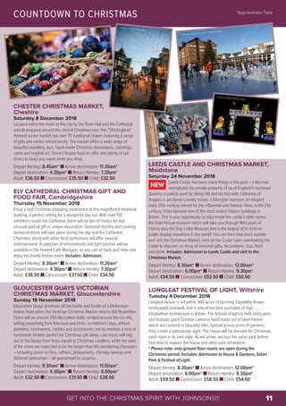 LEEDS CASTLE AND CHRISTMAS MARKET,
Maidstone
Saturday 24 November 2018
Leeds Castle has been many things in the past – a Norman
stronghold; the private property of six of England’s medieval
Queens; a palace used by Henry VIII and his first wife Catherine of
Aragon; a Jacobean country house; a Georgian mansion; an elegant
early 20th century retreat for the influential and famous. Now, in the 21st
century, it has become one of the most visited historic buildings in
Britain. This is your opportunity to step inside the castle’s state rooms,
the Gate-House museum which will take you through 900 years of
history plus the Dog Collar Museum that is the largest of its kind on
public display anywhere in the world! You can then step back outside
and visit the Christmas Market, held on the Cedar Lawn overlooking the
castle to discover an array of seasonal gifts, decorations, toys, food
and drink. Includes: Admission to Leeds Castle and visit to the
Christmas Market.
Depart Henley: 8.30am* n Arrive destination: 12.00am*
Depart destination: 6.00pm* n Return Henley: 9.30pm*
Adult: £54.50 n Concession: £53.50 n Child: £50.50
LONGLEAT FESTIVAL OF LIGHT, Wiltshire
Tuesday 4 December 2018
Longleat House is set within 900 acres of stunning Capability Brown
landscaped parkland, and is one of the best examples of high
Elizabethan architecture in Britain. The festival of light is held every year,
and features giant Chinese Lanterns hand made out of steel frames
which are covered in beautiful silks. Spread across acres of gardens,
they create a spectacular sight. The house will be dressed for Christmas,
each room in its own style. As we arrive, we tour the safari park before
free time to explore the house and other park attractions.
* Please note: only ground floor rooms are open during the
Christmas period. Includes: Admission to House & Gardens, Safari
Park & Festival of Light.
Depart Henley: 8.30am* n Arrive destination: 12.00am*
Depart destination: 6.00pm* n Return Henley: 9.30pm*
Adult: £59.50 n Concession: £58.50 n Child: £54.50
NEW
COUNTDOWN TO CHRISTMAS *Approximate Time
© www.geograph.org.uk – Philip Halling
© 2017 Leeds Castle Foundation
©Stewart Black@Flickr.com
GET INTO THE CHRISTMAS SPIRIT WITH JOHNSONS!!! 11
CHESTER CHRISTMAS MARKET,
Cheshire
Saturday 8 December 2018
Located within the heart of the city by the Town Hall and the Cathedral
and all wrapped around the central Christmas tree, this “Old England”
themed winter market has over 70 traditional chalets featuring a range
of gifts and winter refreshments. The market offers a wide range of
beautiful jewellery, toys, hand-made Christmas decorations, paintings,
cards and original art. There's festive food on offer and plenty of hot
drinks to keep you warm while you shop.
Depart Henley: 8.45am* n Arrive destination: 11.30am*
Depart destination: 4.30pm* n Return Henley: 7.30pm*
Adult: £36.50 n Concession: £35.50 n Child: £32.50
ELY CATHEDRAL CHRISTMAS GIFT AND
FOOD FAIR, Cambridgeshire
Thursday 15 November 2018
Enjoy a real Christmas shopping experience at this magnificent medieval
building, a perfect setting for a wonderful day out. With over 150
exhibitors inside the Cathedral, there will be lots of choice for that
unusual special gift or unique decoration. Seasonal floristry and cooking
demonstrations will take place during the day and the Cathedral
Choristers along with other local performers will offer musical
entertainment. A selection of refreshments and light lunches will be
available in the heated Café Marquee, so you can sit back and relax and
enjoy this lovely festive event. Includes: Admission.
Depart Henley: 8.30am* n Arrive destination: 11.30am*
Depart destination: 4.30pm* n Return Henley: 7.30pm*
Adult: £38.50 n Concession: £37.50 n Child: £34.50
GLOUCESTER QUAYS VICTORIAN
CHRISTMAS MARKET, Gloucestershire
Sunday 18 November 2018
Gloucester Quays promises all the hustle and bustle of a Dickensian
festive feast when the Victorian Christmas Market returns this November.
There will be around 250 decorated stalls, nestled around the ice rink,
selling everything from fine food and drink, to children’s toys, artisan
jewellery, homewares, clothes and accessories, not to mention a host of
handmade trinkets perfect for Christmas gift ideas. Live music will ring
out at the Quays from brass bands to Christmas carollers, while the stars
of the show are expected to be the larger-than-life wandering characters
– including street urchins, ruffians, pickpockets, chimney sweeps and
Victorian policemen – all guaranteed to surprise.
Depart Henley: 9.30am* n Arrive destination: 11.00am*
Depart destination: 4.30pm* n Return Henley: 6.00pm*
Adult: £32.50 n Concession: £31.50 n Child: £28.50
© Flickr – Smith & Brown
 