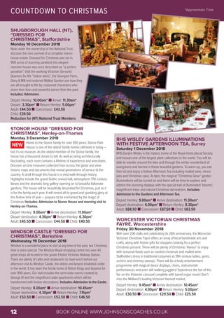 BOOK ONLINE WWW.JOHNSONSCOACHES.CO.UK12
SHUGBOROUGH HALL (NT),
“DRESSED FOR
CHRISTMAS”, Staffordshire
Monday 10 December 2018
Now under the ownership of the National Trust,
discover the rare survival of a complete manor-
house estate. Dressed for Christmas and set in
900 acres of stunning parkland this elegant
mansion house was once described as “a perfect
paradise”. Visit the working Victorian Servants'
Quarters for life “below stairs”, the Georgian Farm,
Dairy & Mill and restored Walled Garden see how they
are all brought to life by costumed characters who
share their lives and powerful stories from the past.
Includes: Admission.
Depart Henley: 10.00am* n Arrive: 11.30am*
Depart: 3.30pm* n Return Henley: 5.00pm*
Adult: £44.50 n Concession: £43.50
Child: £39.50
Reduction for (NT) National Trust Members
STONOR HOUSE “DRESSED FOR
CHRISTMAS”, Henley-on-Thames
Monday 3 December 2018
Home to the Stonor family for over 850 years, Stonor Park
House is one of the oldest family homes still lived in today –
but it’s no museum. As the oldest member of the Stonor family, the
house has a thousand stories to tell. As well as being architecturally
fascinating, each room contains a lifetime of experience and anecdotes.
Discover art and treasures collected from across the globe and view
historic maps and documents that reveal generations of service to the
country. A stroll through this house is a vivid walk through history.
Highlights include the grand Gothic revival hall, atmospheric 17th century
library and the dramatic long gallery opening on to beautiful Italianate
gardens. The house will be beautifully decorated for Christmas, just as it
is for the family each year. It will reveal all its grand and sparkling glory at
this festive time of year – prepare to be enchanted by the magic of
Christmas! Includes: Admission to Stonor House and morning visit to
Henley-on-Thames.
Depart Henley: 9.00am* n Arrive destination: 11.00am*
Depart destination: 4.30pm* n Return Henley: 6.30pm*
Adult: £45.50 n Concession: £44.50 n Child: £40.50
WINDSOR CASTLE “DRESSED FOR
CHRISTMAS”, Berkshire
Wednesday 19 December 2018
Windsor is a wonderful place to visit at any time of the year, but Christmas
time is extra special. The Windsor Royal shopping centre has over 40
great shops all located in the grade II listed Victorian Railway Station.
There are plenty of cafes and restaurants to have lunch before our
afternoon visit to Windsor Castle, the oldest and largest inhabited castle
in the world. It has been the family home of British Kings and Queens for
over 900 years. Our visit includes the semi-state rooms created by
George IV and the magnificent state apartments which will be
transformed with festive decorations. Includes: Admission to the Castle.
Depart Henley: 8.00am* n Arrive destination: 10.45am*
Depart destination: 4.30pm* n Return Henley: 7.15pm*
Adult: £53.50 n Concession: £52.50 n Child: £46.50
NEW
RHS WISLEY GARDENS ILLUMINATIONS
WITH FESTIVE AFTERNOON TEA, Surrey
Saturday 1 December 2018
RHS Garden Wisley is the historic home of the Royal Horticultural Society
and houses one of the largest plant collections in the world. You will be
able to wander around the lake and through the winter wonderland of
evergreens and berries in these beautiful gardens. To warm up, you can
then sit and enjoy a festive Afternoon Tea including mulled wine, mince
pies and Christmas cake. At 4pm, the magical “Christmas Glow” garden
illuminations will be turned on and there will be time to explore and
admire the stunning displays with the special trail of illuminated ‘blooms’,
magnificent trees and natural Christmas decorations. Includes:
Admission to the Gardens and Afternoon Tea.
Depart Henley: 9.00am* n Arrive destination: 11.30am*
Depart destination: 6.00pm* n Return Henley: 8.30pm*
Adult: £68.50 n Concession: £67.50 n Child: £63.50
WORCESTER VICTORIAN CHRISTMAS
FAYRE, Worcestershire
Friday 30 November 2018
With over 200 stalls and celebrating its 26th anniversary, the Worcester
Victorian Christmas Fayre offers an array of local handmade arts and
crafts, along with festive gifts for shoppers looking for a perfect
Christmas present. There will be plenty of Christmas ‘flavour’ to enjoy
with seasonal foods such as roasted chestnuts and mulled wine.
Stallholders dress in traditional costumes as 19th century ladies, gents,
urchins and chimney sweeps. There will be a lively entertainment
programme with magical dance displays, choirs, instrumental
performances and even stilt walking jugglers! Experience the fun of the
fair on the Victorian carousel complete with barrel organ music! Don’t
miss the Midland’s leading Victorian themed market.
Depart Henley: 9.45am* n Arrive destination: 10.45am*
Depart destination: 4.00pm* n Return Henley: 5.00pm*
Adult: £30.50 n Concession: £29.50 n Child: £25.50
COUNTDOWN TO CHRISTMAS *Approximate Time
© Flickr – Sheep"R"Us
 