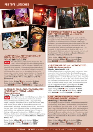 CHRISTMAS AT ROCKINGHAM CASTLE
WITH FESTIVE LUNCH, Leicestershire
Tuesday 27 November 2018
We step back in time with a visit to Rockingham Castle. The Castle
Courtyard, decorated with illuminated trees, offers an insight into how
preparations for Christmas would have been made in 1849. Enjoy a
festive lunch on arrival before joining the costumed guide and hear their
tales as they escort you through the decorated castle. See how the
housekeeper, butler and governess have all been working hard – the
fires are lit, the food prepared and the Great Hall table is set for
Christmas lunch. Watch them putting the final touches to their work and
hear the story of a Victorian Christmas Eve. Includes: Admission,
Guided Tour and 2 Course Festive Lunch.
Depart Henley: 9.45am* n Arrive destination: 11.45am*
Depart destination: 4.15pm* n Return Henley: 6.15pm*
Adult: £59.50 n Concession: £58.50 n Child: £55.50
CHRISTMAS MUSIC HALL AT WICKSTEED
PARK, Northamptonshire
Monday 26 November 2018
Wicksteed Park combines excitement and quality entertainment as you
step into the historic Edwardian Pavilion. We include a 2 course roast
turkey festive lunch before enjoying the afternoon show, the “Christmas
Variety Spectacular” a cavalcade of Christmas music, dance and laughter
from singers and dancers from the West End. A selection of cakes and a
pot of tea will be served in the interval. Kick off the festive season and
enjoy 30 different costume changes as well as stunning vocalists from
Les Mis, Oklahoma, Miss Saigon, Carousel and more! Includes:
Admission, 2 Course Lunch and Afternoon Refreshments.
Depart Henley: 9.15am* n Arrive destination: 10.30am*
Depart destination: 4.30pm* n Return Henley: 5.45pm*
Adult: £58.50 n Concession: £57.50 n Child: £54.50
EAST LANCASHIRE RAILWAY WITH
CHRISTMAS LUNCH, Lancashire
Wednesday 12 December 2018
The perfect way to celebrate Christmas! Experience a festive meal with
all the trimmings as the beautiful winter Lancashire countryside passes
you by. Arriving at Bury, there is time to visit the Bury Transport Museum
there is time to visit Bury Transport Museum before boarding the train to
Rawtenstall. Your meal is served during the journey and includes Soup,
Turkey lunch, Christmas pudding and mince pies. There is a short stop in
Rawtenstall to stretch your legs if you wish before returning. Includes:
Return train ride, Entrance to the Museum and a 3 Course Festive
Lunch and Coffee.
Depart Henley: 8.30am* n Arrive destination: 11.30am*
Depart destination: 4.15pm* n Return Henley: 7.15pm*
Adult: £85.50 n Concession: £84.50 n Child: £80.50
FESTIVE LUNCHES *Approximate Time
© Rockingham Castle
FESTIVE LUNCHES – A GREAT SELECTION OF 10 EXCURSIONS 13
ALVASTON HALL, FESTIVE LUNCH AND
PANTO, Warners, Cheshire
Thursday 22 November 2018
Join us for a festive lunch on a visit to Alvaston Hall. The
Grade II listed Victorian gem is situated in the leafy lanes of
Cheshire just outside Nantwich. The day starts with a meet and greet
with Santa and his elves over a complimentary mulled wine on arrival.
There’ll be carol singing on the big screen, a 3 course Christmas lunch
with the main being served from the carvery, social dancing and of
course, as per one of the favourite seasonal traditions, the chance to sit
and round off the day and enjoy the afternoon panto – “He’s behind
you!!!!” Includes: Mulled Wine on arrival, 3 Course Lunch and
Entertainment.
Depart Henley: 10.30am* n Arrive destination: 12.00pm*
Depart destination: 4.30pm* n Return Henley: 6.00pm*
Adult: £59.50 n Concession: £58.50 n Child – not permitted
BLETCHLEY PARK – THE CODE BREAKERS’
STATION WITH FESTIVE LUNCH,
Buckinghamshire
Friday 14 December 2018
Bletchley Park was once Britain’s best kept secret. Today, the
home of the code breakers is a heritage site. Combine
history with a festive 2 course 1940’s lunch in a very unique setting.
Visitors can explore and experience the top secret world of iconic WWII
code breaking huts and blocks set within an atmospheric Victorian
estate, where 12,000 people worked in complete secrecy. Join a guided
tour (tour tickets can be collected on the day) or collect a multimedia
guide and listen to an audio account about the history of the site, the
buildings and the people that worked there. WW2 did not stop for
Christmas – neither did the Code-breakers! But you can on this humbling
and fascinating journey back in time. Includes: Admission and 2 Course
Festive Lunch.
Depart Henley: 9.00am* n Arrive destination: 10.30am*
Depart destination: 4.00pm* n Return Henley: 5.30pm*
Adult: £79.50 n Concession: £78.50 n Child: £75.50
NEW
NEW
 