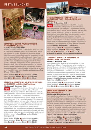 EAT, DRINK AND BE MERRY WITH JOHNSONS!14
HAMPTON COURT PALACE “TUDOR
CHRISTMAS”, Surrey
Tuesday 18 December 2018
Hampton Court Palace celebrates a Tudor Christmas. Travel back in time
to Tudor England and witness jesters in the courtyards, music, dancing
and cooking in the kitchens, as courtiers and artists jostle for royal
favour. For centuries, Hampton Court Palace has boldly played host to a
vast array of gala celebrations and festive banquets. England’s most
famous Kings and Queens, from Henry VIII and Anne Boleyn to William III
and Mary II have dazzled audiences and dignitaries with the Palace’s
grandeur and majesty, making it one of the most spectacular event
locations in Britain. One of the most impressive sights is the Great Hall,
England’s last and greatest medieval hall, decorated with sumptuous
tapestries. We include a voucher for a festive hot lunch that can be taken
at the Tiltyard Café at your leisure. Includes: Admission, voucher for a
2 Course Hot Lunch & Drink.
Depart Henley: 8.00am* n Arrive Destination: 11.00am*
Depart Destination: 5.00pm* n Return Henley: 8.00pm*
Adult: £67.50 n Concession: £65.50 n Child: £59.50
NATIONAL MEMORIAL ARBORETUM WITH
CHRISTMAS LUNCH, Staffordshire
Wednesday 5 December 2018
Enjoy beautiful surroundings and Christmas lunch along with
musical accompaniment at The National Memorial
Arboretum. The UK's year-round centre of Remembrance is a spiritually
uplifting place which honours the fallen, recognises service and sacrifice,
and fosters pride in our country. It is a living and lasting memorial
honouring those who have served, and continue to serve, our nation in
many different ways. It’s not a cemetery. It’s a place of life, represented
by the 30,000 trees planted here, where older and younger generations
alike can wander and wonder. Covering 150 acres, the Arboretum has
something for everyone. For some it’s a wonderful place to stroll and
enjoy the trees; for others it's a peaceful and beautiful place to
remember loved ones, particularly those who made the ultimate sacrifice
for their country including a large area devoted to Police who have fallen
while on duty, as well as other areas devoted to the Fire and Rescue and
Ambulance services. Includes: 3 Course Lunch and Musical
Accompaniment.
Depart Henley: 10.30am* n Arrive destination: 11.45am*
Depart destination: 4.15pm* n Return Henley: 5.30pm*
Adult: £60.50 n Concession: £59.50 n Child: £56.50
NEW
STOURHEAD (NT), “DRESSED FOR
CHRISTMAS” WITH INCLUDED LUNCH,
Wiltshire
Monday 17 December 2018
When Stourhead first opened in the 1740s, a magazine
described it as ‘a living work of art’. The world-famous
landscape garden has at its centre-piece a magnificent lake reflecting
classical temples, mystical grottoes, and rare and exotic trees, and offers
a day of fresh air and discovery. Uncover the fascinating history of
Stourhead house with an Italian ‘Grand Tour’ adventure and enjoy the
unique Regency library, Chippendale furniture and inspirational
paintings. The Palladian house is set amid ‘picnic perfect’ lawns and
extensive parkland. Explore the Stourhead estate where chalk downs,
ancient woods and farmland are managed for wildlife. Enjoy a festive 3
course lunch in the surroundings of the estate, beautifully dressed for
Christmas. Includes: Admission and a 3 Course Lunch.
Depart Henley: 7.45am* n Arrive destination: 11.00am*
Depart destination: 4.15pm* n Return Henley: 7.30pm*
Adult: £76.50 n Concession: £75.50 n Child: £72.50
A reduction for National Trust (NT) Members is available.
TISSINGTON HALL “CHRISTMAS IN
NEVERLAND”, Derbyshire
Friday 23 November 2018
Home to the FitzHerbert family, the hall has presided over the Estate
Village for over 400 years. This year the house will be dressed in the
theme of “Christmas in Neverland”. With the help of our guide, there will
be plenty of tales to discover at this magical time. We include a roast
turkey festive lunch followed by a warm mince pie served with clotted
cream and tea/coffee before a short guided walking tour of the village.
We break our return journey with a quick stop in the delightful market
town of Ashbourne. *Please note that there will be a number of steps
involved in the guided house tour. Includes: Admission with a
Guided Tour and a 2 Course Lunch.
Depart Henley: 8.45am* n Arrive destination: 10.45am*
Depart destination: 4.00pm* n Return Henley: 6.00pm*
Adult: £62.50 n Concession: £61.50 n Child: £58.50
WADDESDON MANOR (NT),
Buckinghamshire
Wednesday 14 November 2018
Home to the Rothschild Collections of paintings, sculpture and
decorative arts, this Renaissance style chateau is a delight to visit at any
time of year, but particularly so at Christmas. Enjoy the beautifully and
elegantly decorated rooms of the East Wing of the house which resound
with music, carols and festive atmosphere. We include Christmas Lunch
served in the Manor Restaurant with a glass of wine. There will be plenty
of time in the afternoon to visit the Christmas Fair, which is held in the
formal gardens of the Manor, against the floodlit backdrop of the house.
Over fifty hand selected stall holders will be housed in wooden chalets
offering gifts, decorations and festive foods. Includes: Admission and a
2 Course Lunch with a Glass of Wine and Tea/Coffee.
Depart Henley: 10.00am* n Arrive destination: 11.30am*
Depart destination: 5.00pm* n Return Henley: 6.30pm*
Adult: £76.50 n Concession: £75.50 n Child: £67.50
A reduction for National Trust (NT) Members is available.
NEW
FESTIVE LUNCHES *Approximate Time
© Flickr – KotomiCreations
© Flickr – steve p2008
Photo Chris Lacey © National Trust, Waddesdon Manor
 